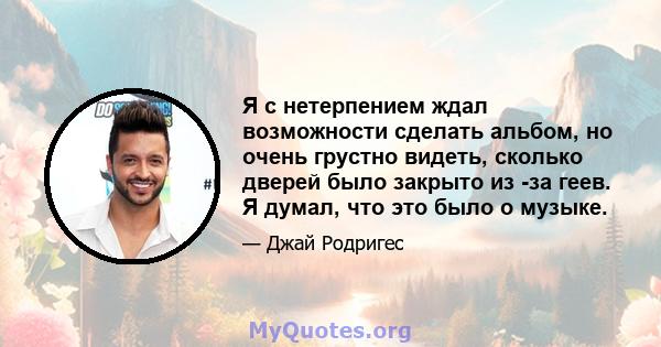 Я с нетерпением ждал возможности сделать альбом, но очень грустно видеть, сколько дверей было закрыто из -за геев. Я думал, что это было о музыке.