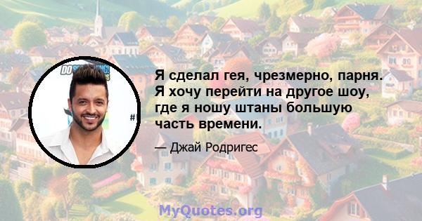 Я сделал гея, чрезмерно, парня. Я хочу перейти на другое шоу, где я ношу штаны большую часть времени.