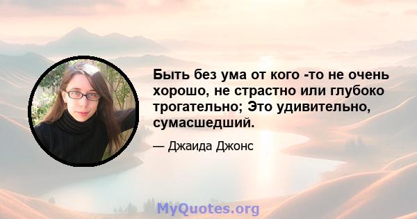 Быть без ума от кого -то не очень хорошо, не страстно или глубоко трогательно; Это удивительно, сумасшедший.