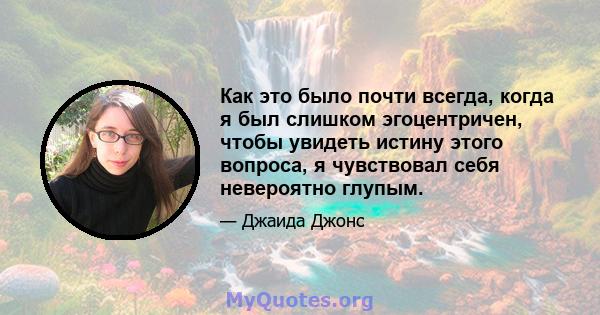 Как это было почти всегда, когда я был слишком эгоцентричен, чтобы увидеть истину этого вопроса, я чувствовал себя невероятно глупым.