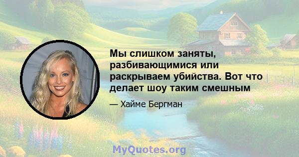 Мы слишком заняты, разбивающимися или раскрываем убийства. Вот что делает шоу таким смешным