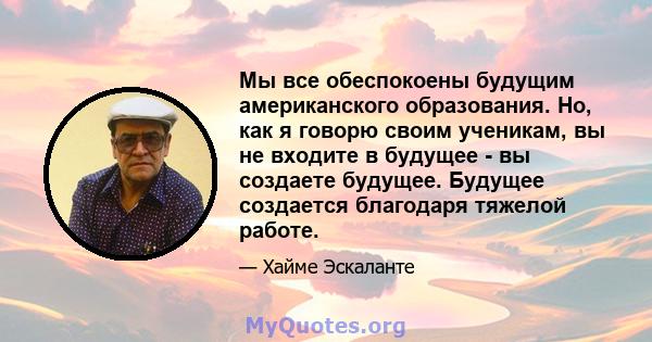 Мы все обеспокоены будущим американского образования. Но, как я говорю своим ученикам, вы не входите в будущее - вы создаете будущее. Будущее создается благодаря тяжелой работе.