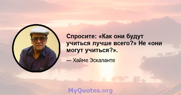 Спросите: «Как они будут учиться лучше всего?» Не «они могут учиться?».