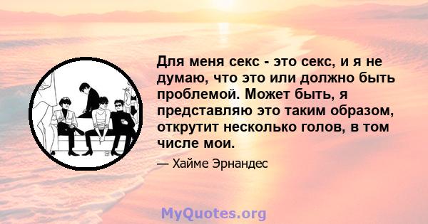 Для меня секс - это секс, и я не думаю, что это или должно быть проблемой. Может быть, я представляю это таким образом, открутит несколько голов, в том числе мои.