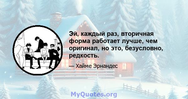 Эй, каждый раз, вторичная форма работает лучше, чем оригинал, но это, безусловно, редкость.