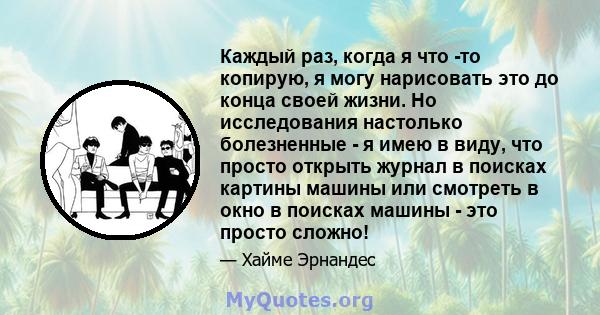 Каждый раз, когда я что -то копирую, я могу нарисовать это до конца своей жизни. Но исследования настолько болезненные - я имею в виду, что просто открыть журнал в поисках картины машины или смотреть в окно в поисках