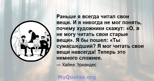 Раньше я всегда читал свои вещи. И я никогда не мог понять, почему художники скажут: «О, я не могу читать свои старые вещи». Я бы пошел: «Ты сумасшедший? Я мог читать свои вещи навсегда! Теперь это немного сложнее.