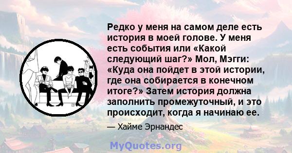 Редко у меня на самом деле есть история в моей голове. У меня есть события или «Какой следующий шаг?» Мол, Мэгги: «Куда она пойдет в этой истории, где она собирается в конечном итоге?» Затем история должна заполнить