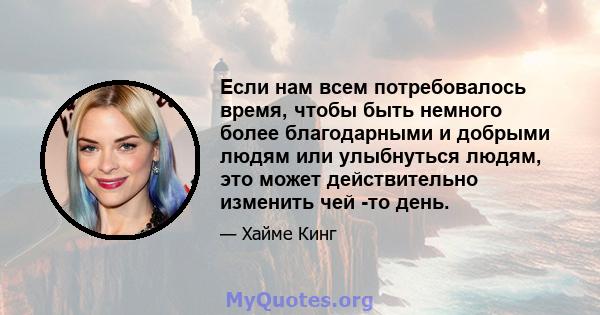 Если нам всем потребовалось время, чтобы быть немного более благодарными и добрыми людям или улыбнуться людям, это может действительно изменить чей -то день.