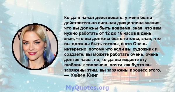 Когда я начал действовать, у меня была действительно сильная дисциплина знания, что вы должны быть вовремя, зная, что вам нужно работать от 12 до 16 часов в день, зная, что вы должны быть готовы, зная, что вы должны