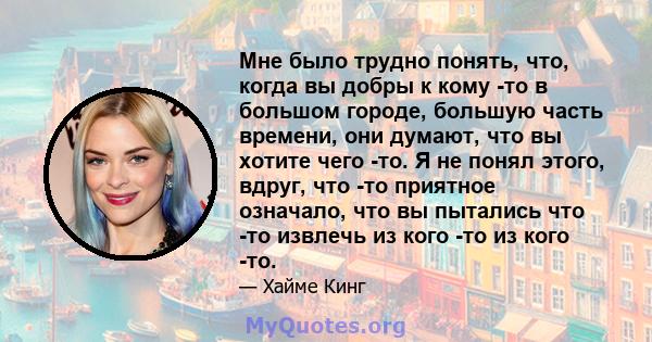 Мне было трудно понять, что, когда вы добры к кому -то в большом городе, большую часть времени, они думают, что вы хотите чего -то. Я не понял этого, вдруг, что -то приятное означало, что вы пытались что -то извлечь из