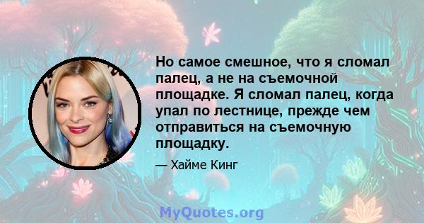 Но самое смешное, что я сломал палец, а не на съемочной площадке. Я сломал палец, когда упал по лестнице, прежде чем отправиться на съемочную площадку.