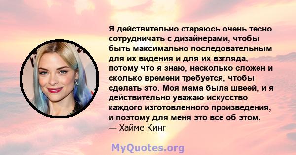 Я действительно стараюсь очень тесно сотрудничать с дизайнерами, чтобы быть максимально последовательным для их видения и для их взгляда, потому что я знаю, насколько сложен и сколько времени требуется, чтобы сделать