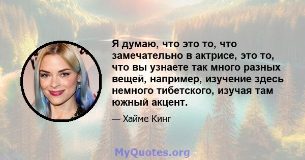 Я думаю, что это то, что замечательно в актрисе, это то, что вы узнаете так много разных вещей, например, изучение здесь немного тибетского, изучая там южный акцент.