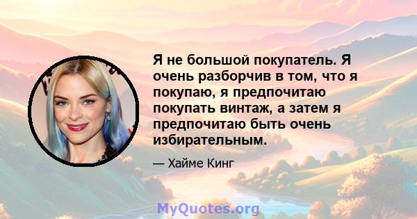 Я не большой покупатель. Я очень разборчив в том, что я покупаю, я предпочитаю покупать винтаж, а затем я предпочитаю быть очень избирательным.