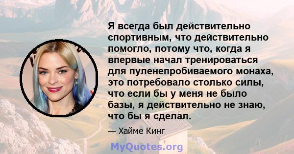 Я всегда был действительно спортивным, что действительно помогло, потому что, когда я впервые начал тренироваться для пуленепробиваемого монаха, это потребовало столько силы, что если бы у меня не было базы, я