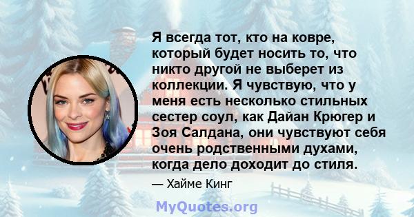 Я всегда тот, кто на ковре, который будет носить то, что никто другой не выберет из коллекции. Я чувствую, что у меня есть несколько стильных сестер соул, как Дайан Крюгер и Зоя Салдана, они чувствуют себя очень