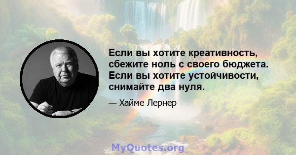 Если вы хотите креативность, сбежите ноль с своего бюджета. Если вы хотите устойчивости, снимайте два нуля.