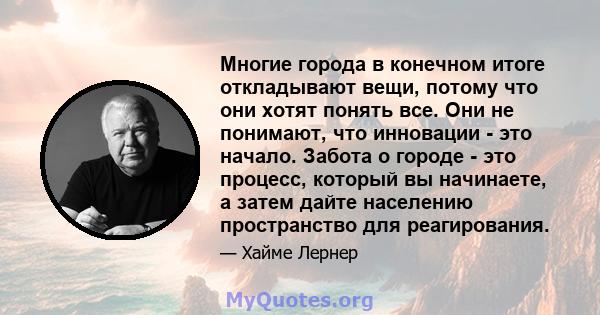 Многие города в конечном итоге откладывают вещи, потому что они хотят понять все. Они не понимают, что инновации - это начало. Забота о городе - это процесс, который вы начинаете, а затем дайте населению пространство