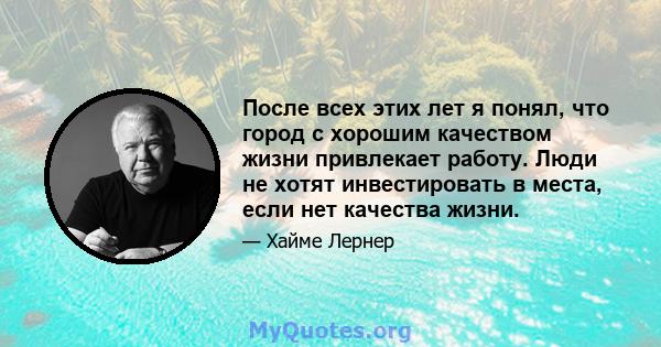 После всех этих лет я понял, что город с хорошим качеством жизни привлекает работу. Люди не хотят инвестировать в места, если нет качества жизни.