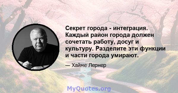 Секрет города - интеграция. Каждый район города должен сочетать работу, досуг и культуру. Разделите эти функции и части города умирают.