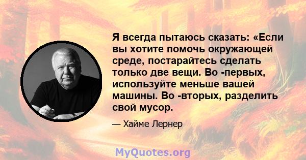 Я всегда пытаюсь сказать: «Если вы хотите помочь окружающей среде, постарайтесь сделать только две вещи. Во -первых, используйте меньше вашей машины. Во -вторых, разделить свой мусор.