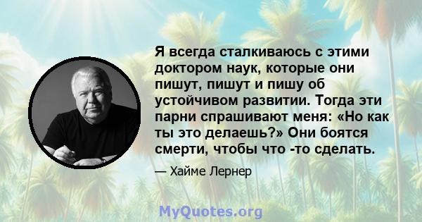 Я всегда сталкиваюсь с этими доктором наук, которые они пишут, пишут и пишу об устойчивом развитии. Тогда эти парни спрашивают меня: «Но как ты это делаешь?» Они боятся смерти, чтобы что -то сделать.