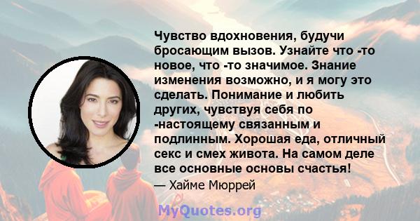 Чувство вдохновения, будучи бросающим вызов. Узнайте что -то новое, что -то значимое. Знание изменения возможно, и я могу это сделать. Понимание и любить других, чувствуя себя по -настоящему связанным и подлинным.