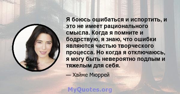 Я боюсь ошибаться и испортить, и это не имеет рационального смысла. Когда я помните и бодрствую, я знаю, что ошибки являются частью творческого процесса. Но когда я отключаюсь, я могу быть невероятно подлым и тяжелым