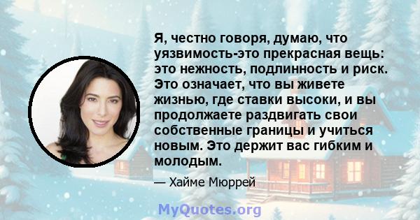 Я, честно говоря, думаю, что уязвимость-это прекрасная вещь: это нежность, подлинность и риск. Это означает, что вы живете жизнью, где ставки высоки, и вы продолжаете раздвигать свои собственные границы и учиться новым. 