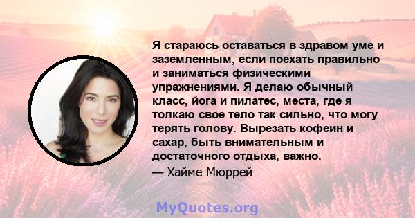 Я стараюсь оставаться в здравом уме и заземленным, если поехать правильно и заниматься физическими упражнениями. Я делаю обычный класс, йога и пилатес, места, где я толкаю свое тело так сильно, что могу терять голову.