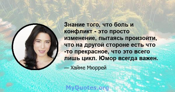 Знание того, что боль и конфликт - это просто изменение, пытаясь произойти, что на другой стороне есть что -то прекрасное, что это всего лишь цикл. Юмор всегда важен.