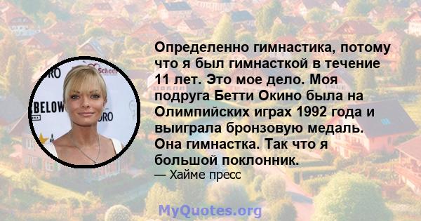 Определенно гимнастика, потому что я был гимнасткой в ​​течение 11 лет. Это мое дело. Моя подруга Бетти Окино была на Олимпийских играх 1992 года и выиграла бронзовую медаль. Она гимнастка. Так что я большой поклонник.