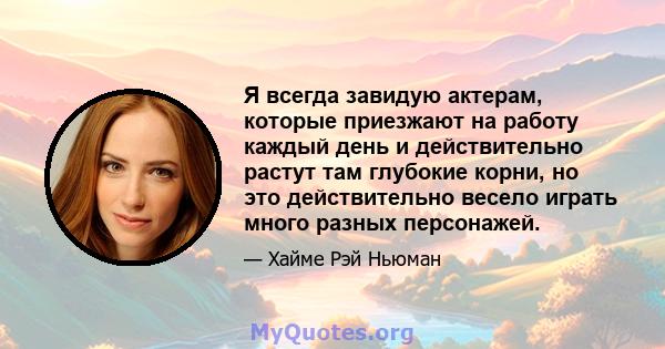 Я всегда завидую актерам, которые приезжают на работу каждый день и действительно растут там глубокие корни, но это действительно весело играть много разных персонажей.