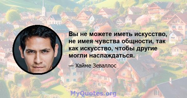 Вы не можете иметь искусство, не имея чувства общности, так как искусство, чтобы другие могли наслаждаться.