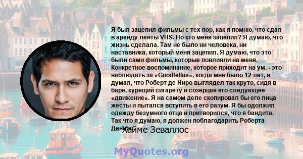 Я был зацепил фильмы с тех пор, как я помню, что сдал в аренду ленты VHS. Но кто меня зацепил? Я думаю, что жизнь сделала. Там не было ни человека, ни наставника, который меня зацепил. Я думаю, что это были сами фильмы, 