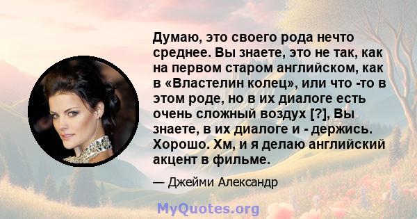 Думаю, это своего рода нечто среднее. Вы знаете, это не так, как на первом старом английском, как в «Властелин колец», или что -то в этом роде, но в их диалоге есть очень сложный воздух [?], Вы знаете, в их диалоге и -