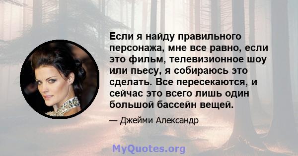 Если я найду правильного персонажа, мне все равно, если это фильм, телевизионное шоу или пьесу, я собираюсь это сделать. Все пересекаются, и сейчас это всего лишь один большой бассейн вещей.