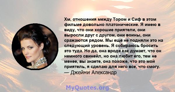 Хм, отношения между Тором и Сиф в этом фильме довольно платонические. Я имею в виду, что они хорошие приятели, они выросли друг с другом, они воины, они сражаются рядом. Мы еще не подняли это на следующий уровень. Я