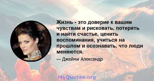 Жизнь - это доверие к вашим чувствам и рисковать, потерять и найти счастье, ценить воспоминания, учиться на прошлом и осознавать, что люди меняются.