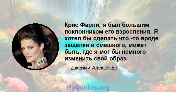 Крис Фарли, я был большим поклонником его взросления. Я хотел бы сделать что -то вроде защелки и смешного, может быть, где я мог бы немного изменить свой образ.