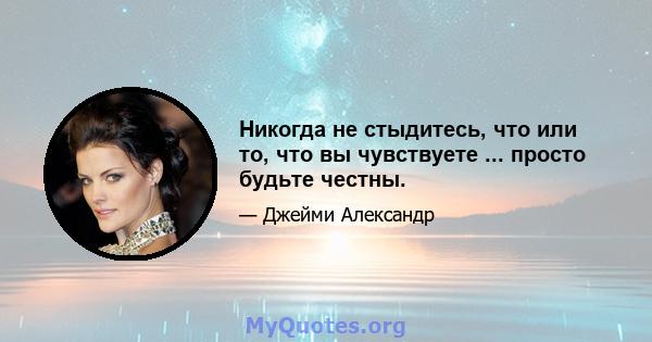 Никогда не стыдитесь, что или то, что вы чувствуете ... просто будьте честны.