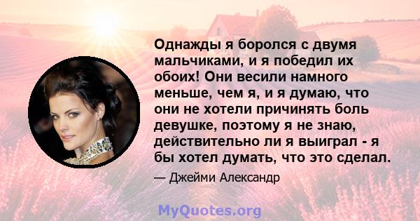 Однажды я боролся с двумя мальчиками, и я победил их обоих! Они весили намного меньше, чем я, и я думаю, что они не хотели причинять боль девушке, поэтому я не знаю, действительно ли я выиграл - я бы хотел думать, что