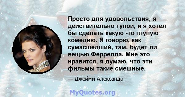 Просто для удовольствия, я действительно тупой, и я хотел бы сделать какую -то глупую комедию. Я говорю, как сумасшедший, там, будет ли вещью Феррелла. Мне это нравится, я думаю, что эти фильмы такие смешные.