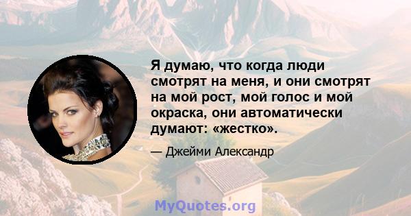 Я думаю, что когда люди смотрят на меня, и они смотрят на мой рост, мой голос и мой окраска, они автоматически думают: «жестко».