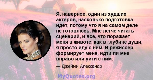 Я, наверное, один из худших актеров, насколько подготовка идет, потому что я на самом деле не готовлюсь. Мне легче читать сценарий, и все, что поражает меня в животе, как в глубине души, я просто иду с ним. И режиссер