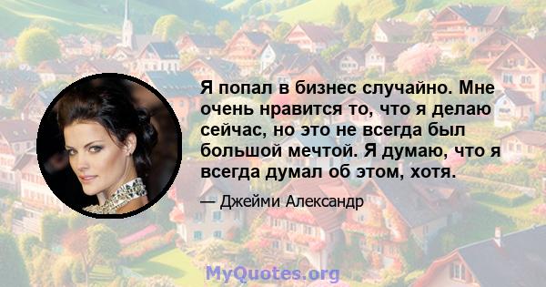 Я попал в бизнес случайно. Мне очень нравится то, что я делаю сейчас, но это не всегда был большой мечтой. Я думаю, что я всегда думал об этом, хотя.