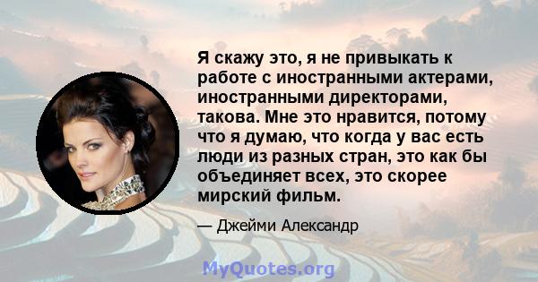 Я скажу это, я не привыкать к работе с иностранными актерами, иностранными директорами, такова. Мне это нравится, потому что я думаю, что когда у вас есть люди из разных стран, это как бы объединяет всех, это скорее