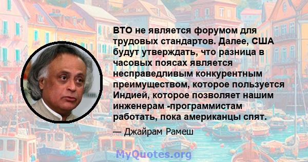 ВТО не является форумом для трудовых стандартов. Далее, США будут утверждать, что разница в часовых поясах является несправедливым конкурентным преимуществом, которое пользуется Индией, которое позволяет нашим инженерам 