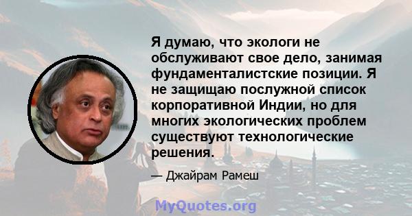 Я думаю, что экологи не обслуживают свое дело, занимая фундаменталистские позиции. Я не защищаю послужной список корпоративной Индии, но для многих экологических проблем существуют технологические решения.